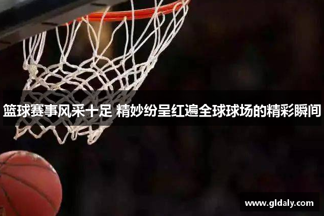 篮球赛事风采十足 精妙纷呈红遍全球球场的精彩瞬间