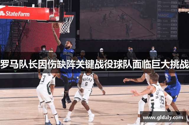 罗马队长因伤缺阵关键战役球队面临巨大挑战