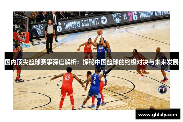 国内顶尖篮球赛事深度解析：探秘中国篮球的终极对决与未来发展