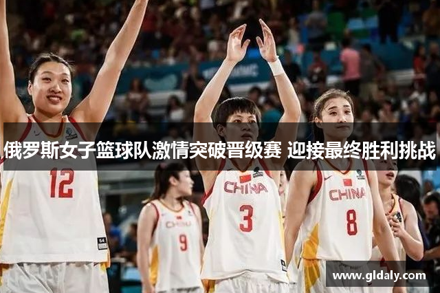 俄罗斯女子篮球队激情突破晋级赛 迎接最终胜利挑战