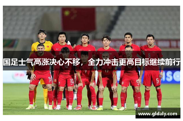 国足士气高涨决心不移，全力冲击更高目标继续前行
