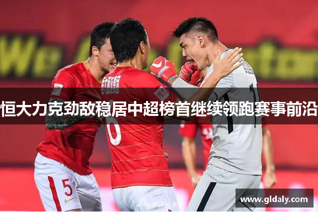 恒大力克劲敌稳居中超榜首继续领跑赛事前沿