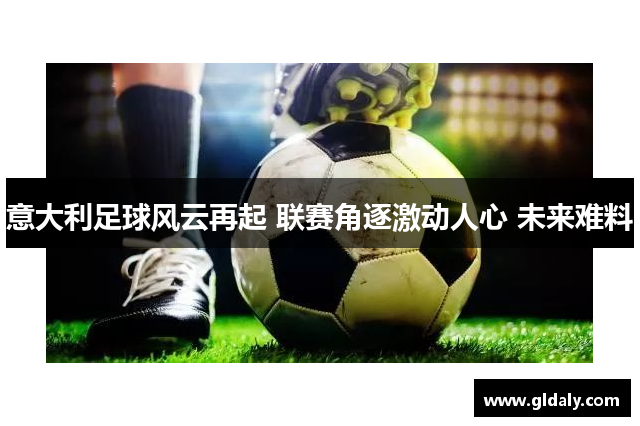意大利足球风云再起 联赛角逐激动人心 未来难料