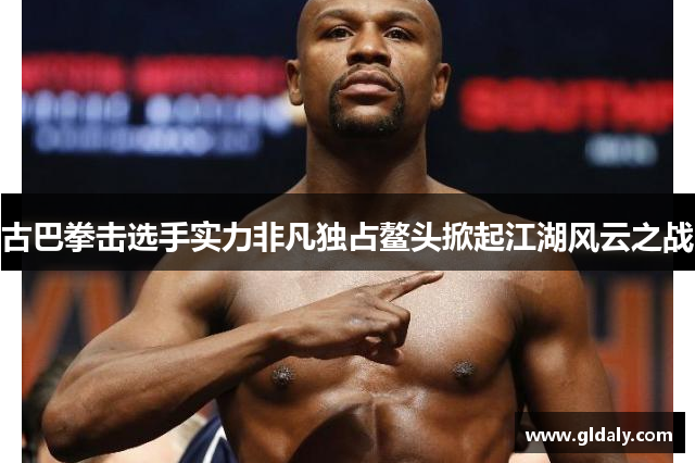 古巴拳击选手实力非凡独占鳌头掀起江湖风云之战