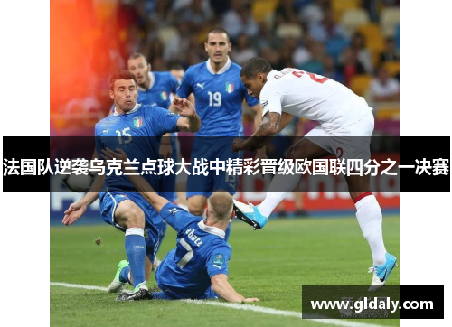 法国队逆袭乌克兰点球大战中精彩晋级欧国联四分之一决赛