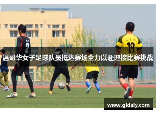 温哥华女子足球队员抵达赛场全力以赴迎接比赛挑战
