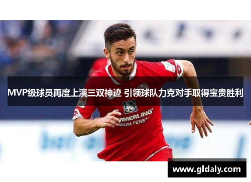 MVP级球员再度上演三双神迹 引领球队力克对手取得宝贵胜利